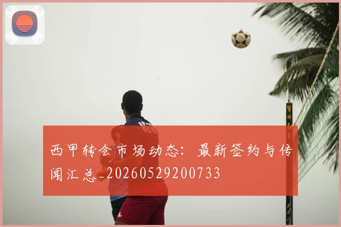 西甲转会市场动态:最新签约与传闻汇总_20260529200733