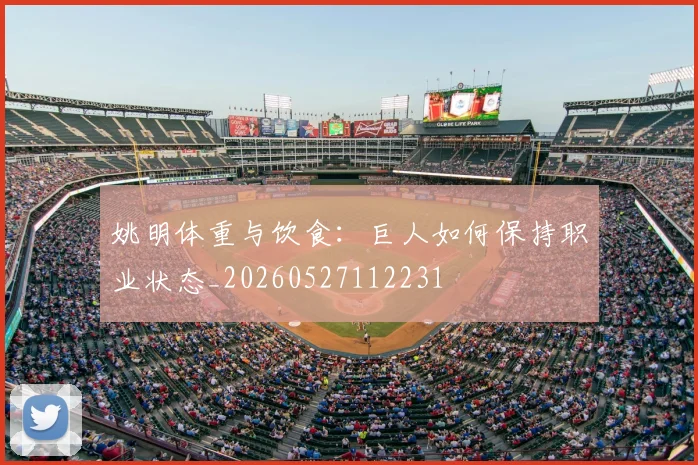 姚明体重与饮食:巨人如何保持职业状态_20260527112231