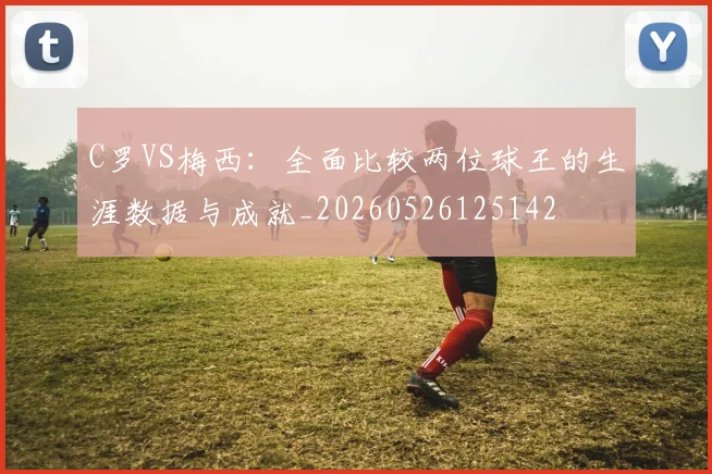 C罗VS梅西：全面比较两位球王的生涯数据与成就_20260526125142