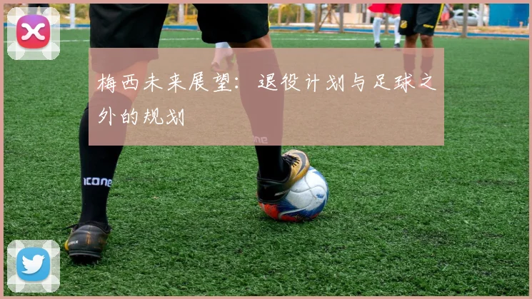 梅西未来展望：退役计划与足球之外的规划