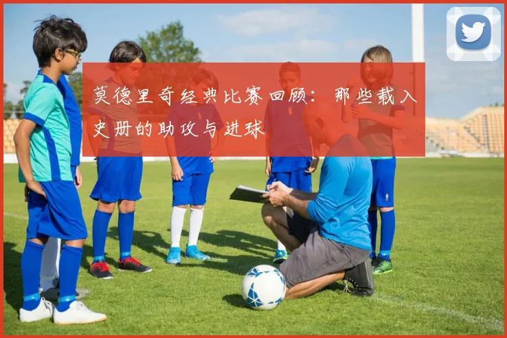 莫德里奇经典比赛回顾：那些载入史册的助攻与进球