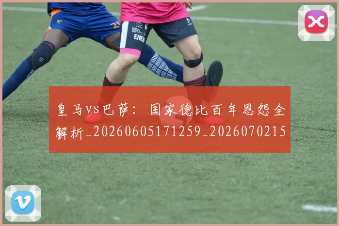 皇马vs巴萨：国家德比百年恩怨全解析_20260605171259_20260702152359