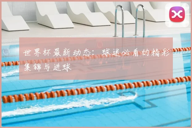 世界杯最新动态:球迷必看的精彩集锦与进球