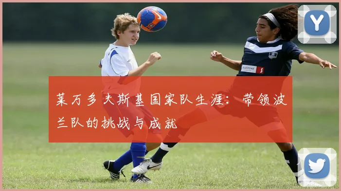 莱万多夫斯基国家队生涯:带领波兰队的挑战与成就