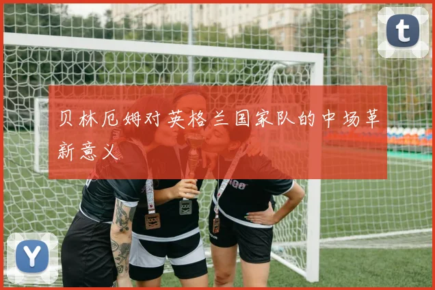 贝林厄姆对英格兰国家队的中场革新意义