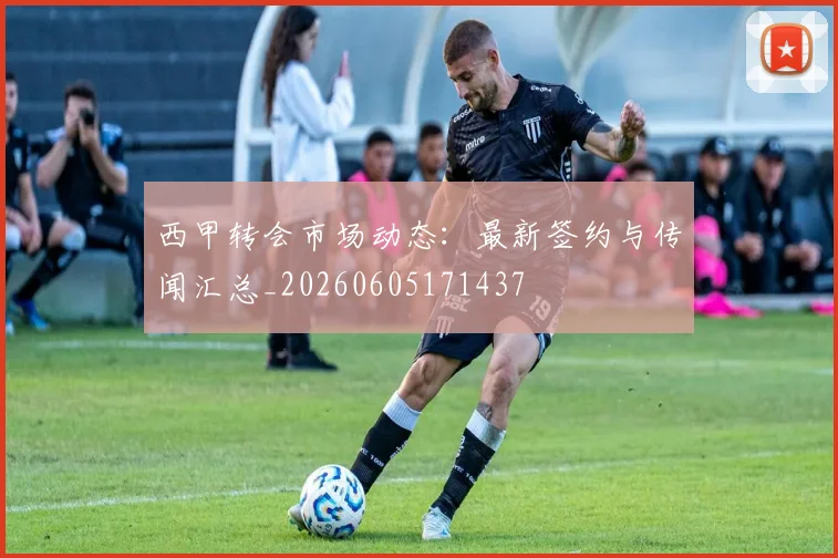 西甲转会市场动态：最新签约与传闻汇总_20260605171437