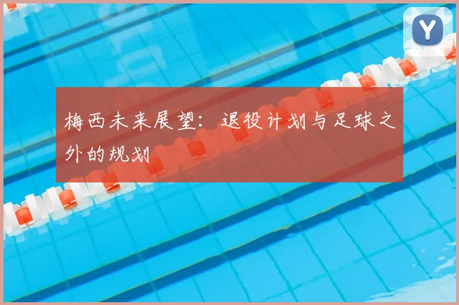 梅西未来展望：退役计划与足球之外的规划