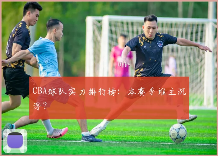 CBA球队实力排行榜:本赛季谁主沉浮?