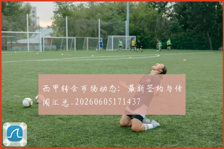 西甲转会市场动态:最新签约与传闻汇总_20260605171437