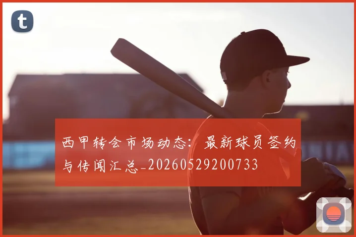 西甲转会市场动态:最新球员签约与传闻汇总_20260529200733