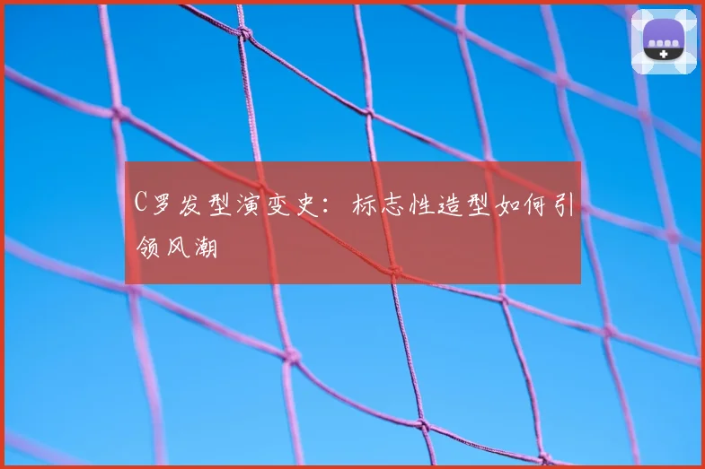 C罗发型演变史:标志性造型如何引领风潮